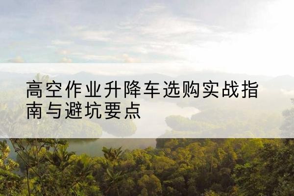 巴中升降车怎么选-高空作业升降车选购实战指南与避坑要点