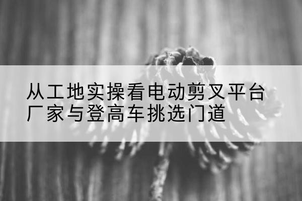 巴中电动剪叉升降平台厂家-从工地实操看电动剪叉平台厂家与登高车挑选门道