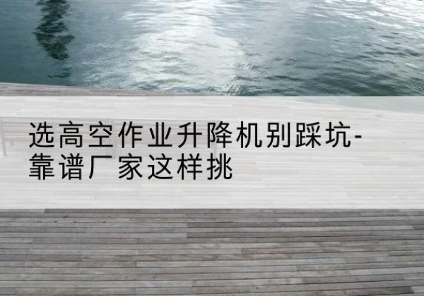 巴中剪叉式升降机厂家-选高空作业升降机别踩坑-靠谱厂家这样挑