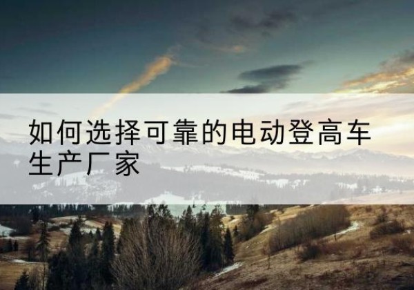 巴中电动登高车厂家-如何选择可靠的电动登高车生产厂家