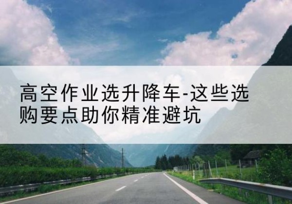 巴中升降车厂家-高空作业选升降车-这些选购要点助你*避坑