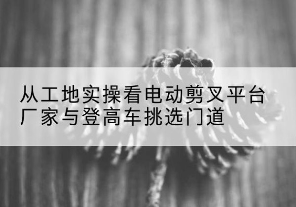 巴中电动剪叉升降平台厂家-从工地实操看电动剪叉平台厂家与登高车挑选门道